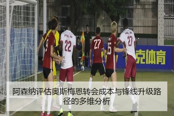 阿森纳评估奥斯梅恩转会成本与锋线升级路径的多维分析