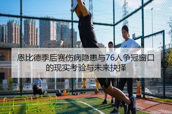 恩比德季后赛伤病隐患与76人争冠窗口的现实考验与未来抉择
