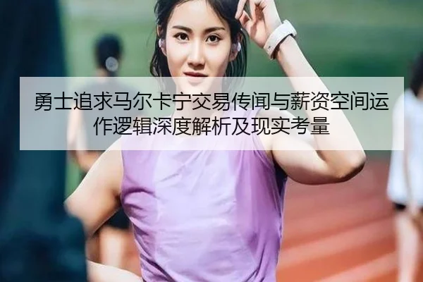 勇士追求马尔卡宁交易传闻与薪资空间运作逻辑深度解析及现实考量