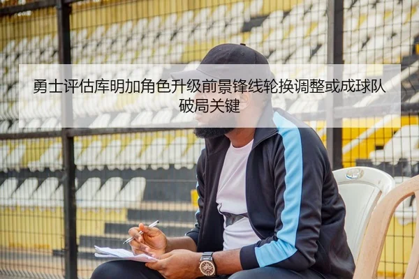 勇士评估库明加角色升级前景锋线轮换调整或成球队破局关键
